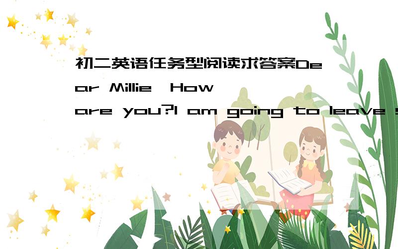 初二英语任务型阅读求答案Dear Millie,How are you?I am going to leave school in June,but I am not happy at all.Do you know why?I am going to have two very important tests.One is on the 10th of June.The other is on the 12th of June.If I don