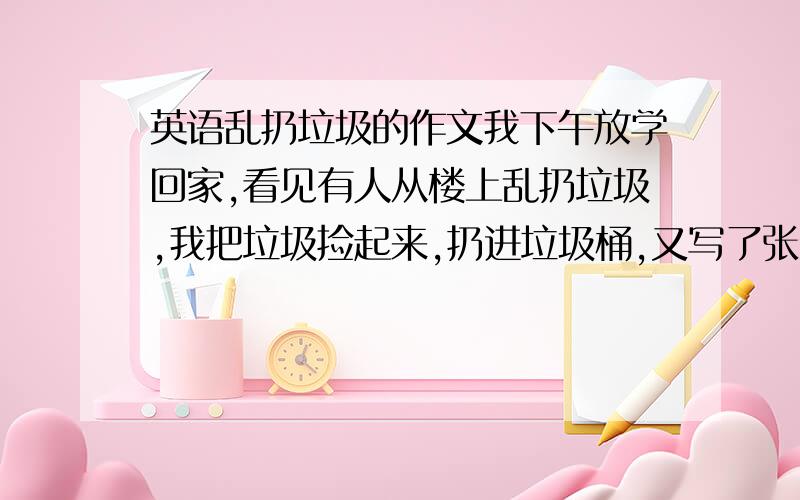 英语乱扔垃圾的作文我下午放学回家,看见有人从楼上乱扔垃圾,我把垃圾捡起来,扔进垃圾桶,又写了张纸条告诉大家不要乱认垃圾 求求你们了,我明天要用,快啊,把这写长点,字数200到300,