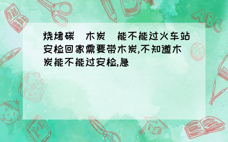 烧烤碳（木炭）能不能过火车站安检回家需要带木炭,不知道木炭能不能过安检,急