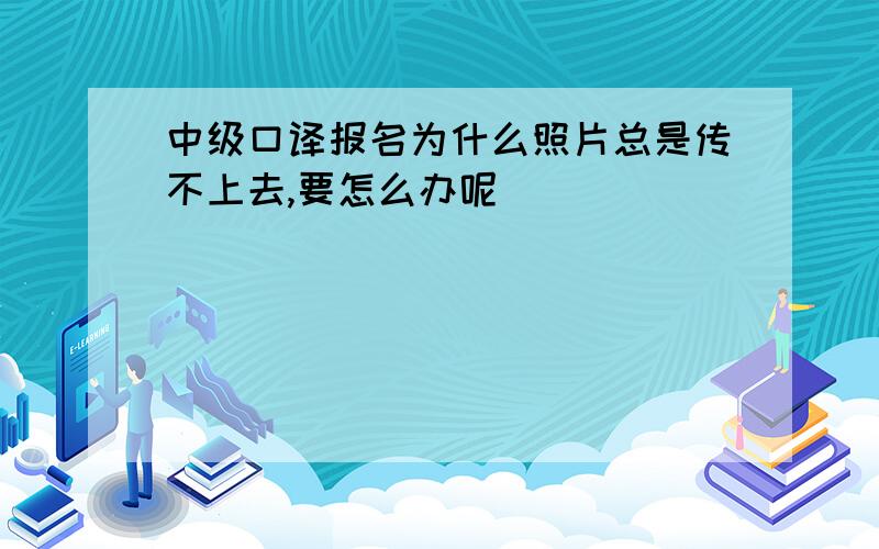 中级口译报名为什么照片总是传不上去,要怎么办呢