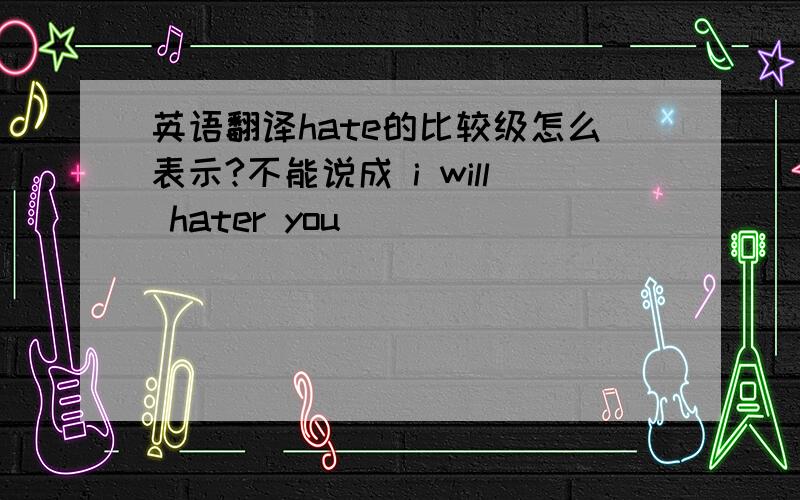 英语翻译hate的比较级怎么表示?不能说成 i will hater you