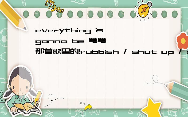 everything is gonna be 笔笔《呃》那首歌里的!rubbish / shut up / sweet smile 的意思呢?