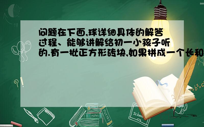 问题在下面,球详细具体的解答过程、能够讲解给初一小孩子听的.有一批正方形砖块,如果拼成一个长和宽之比为4：3的大长方形,则还余23块;如果改拼成长与宽各增加1块的长方形则少48块.那么