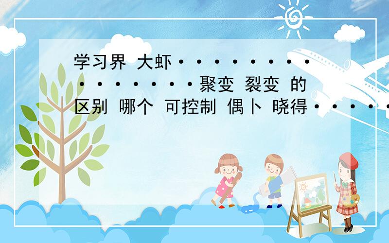 学习界 大虾···············聚变 裂变 的区别 哪个 可控制 偶卜 晓得···················快考试了!