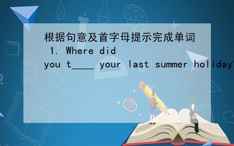 根据句意及首字母提示完成单词 1. Where did you t____ your last summer holiday?答语是  We went to Beijing ,Shanghai and other places of interest.2  .When you visit the factory,do not t____the nachine with your fingers .It is dangerous.