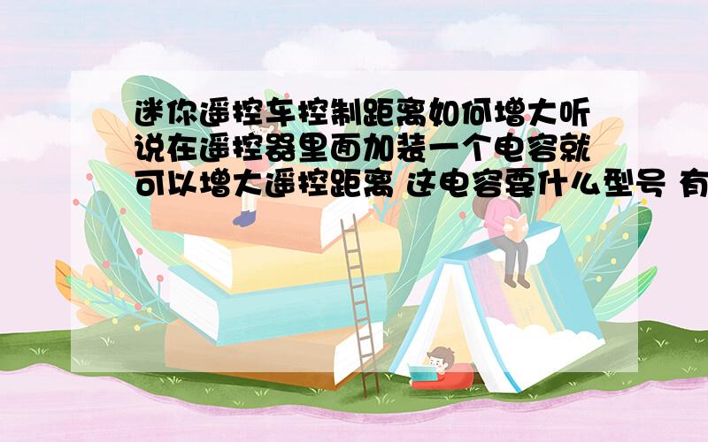 迷你遥控车控制距离如何增大听说在遥控器里面加装一个电容就可以增大遥控距离 这电容要什么型号 有的说加功率放大器 哪种方法比较可行 有没有详细的教程 我的玩具遥控车只能在25m左