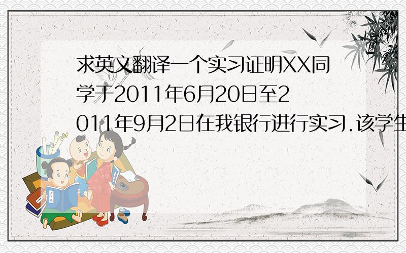 求英文翻译一个实习证明XX同学于2011年6月20日至2011年9月2日在我银行进行实习.该学生在实习期间对工作认真负责,善于思考.在工作中表现出了出色的专业知识,能够学以致用,并且体现了良好