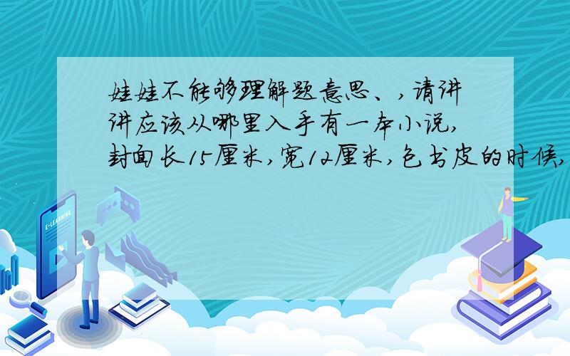 娃娃不能够理解题意思、,请讲讲应该从哪里入手有一本小说,封面长15厘米,宽12厘米,包书皮的时候,各边都向里折2厘米,想一想,书皮纸的长和宽各是多少厘米?这题有参考答案的：书皮纸的长是