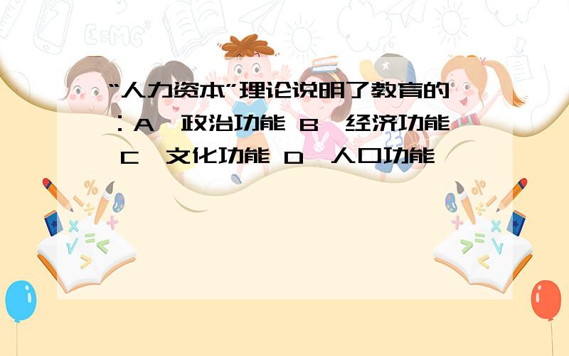 “人力资本”理论说明了教育的：A、政治功能 B、经济功能 C、文化功能 D、人口功能