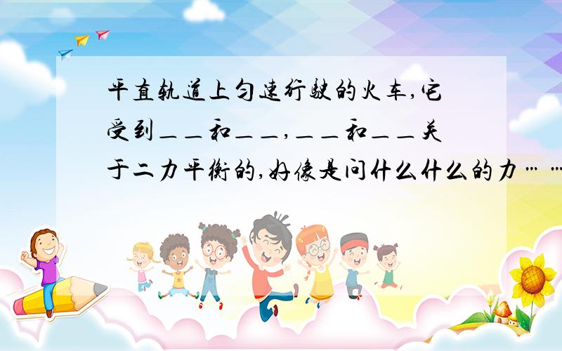 平直轨道上匀速行驶的火车,它受到＿＿和＿＿,＿＿和＿＿关于二力平衡的,好像是问什么什么的力……有一道题是：桌子上的书是静止的,它受到（向下的重力）和（向上的支持力）.怎么有