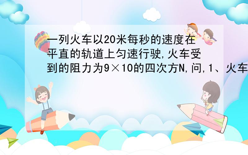 一列火车以20米每秒的速度在平直的轨道上匀速行驶,火车受到的阻力为9×10的四次方N,问,1、火车头发动产生的牵引力为多少?2、一分钟内牵引力做功多少?