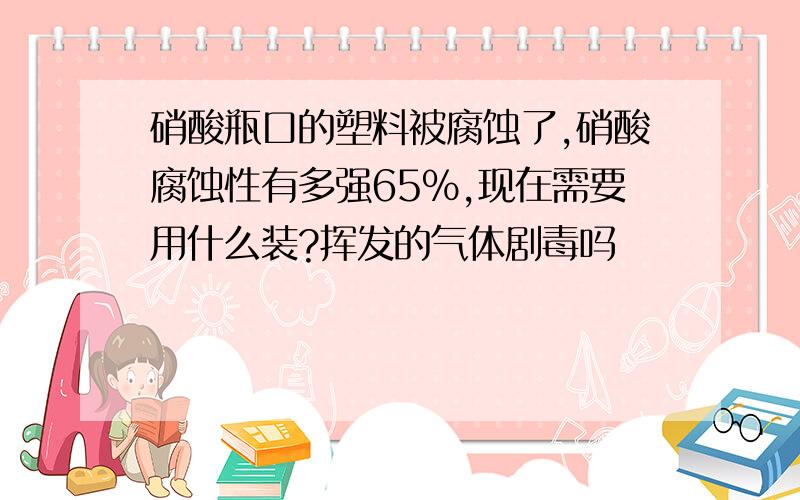 硝酸瓶口的塑料被腐蚀了,硝酸腐蚀性有多强65%,现在需要用什么装?挥发的气体剧毒吗