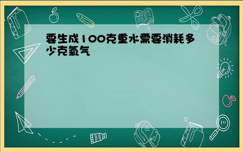 要生成100克重水需要消耗多少克氧气