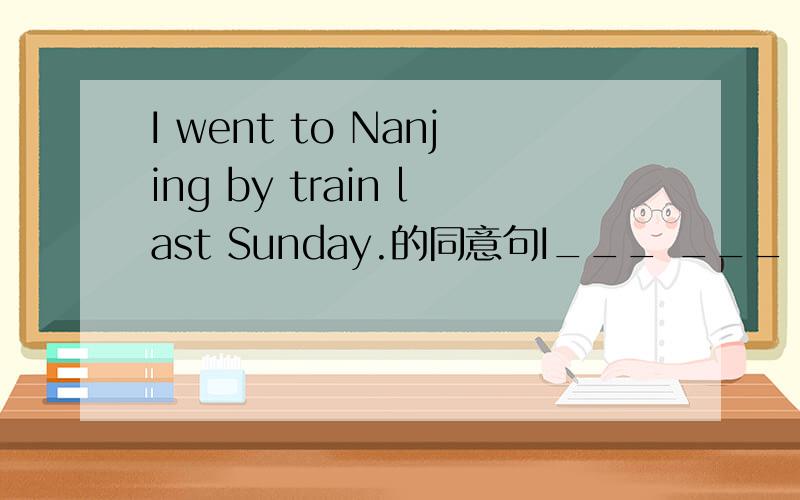 I went to Nanjing by train last Sunday.的同意句I___ ___ ___ to Nanjing last Sunday