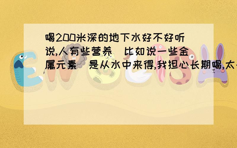 喝200米深的地下水好不好听说,人有些营养（比如说一些金属元素）是从水中来得,我担心长期喝,太干净了,没什么营养.