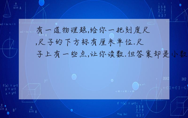 有一道物理题,给你一把刻度尺,尺子的下方标有厘米单位.尺子上有一些点,让你读数.但答案却是小数点后还有两位如：10.00cm 12.60cm