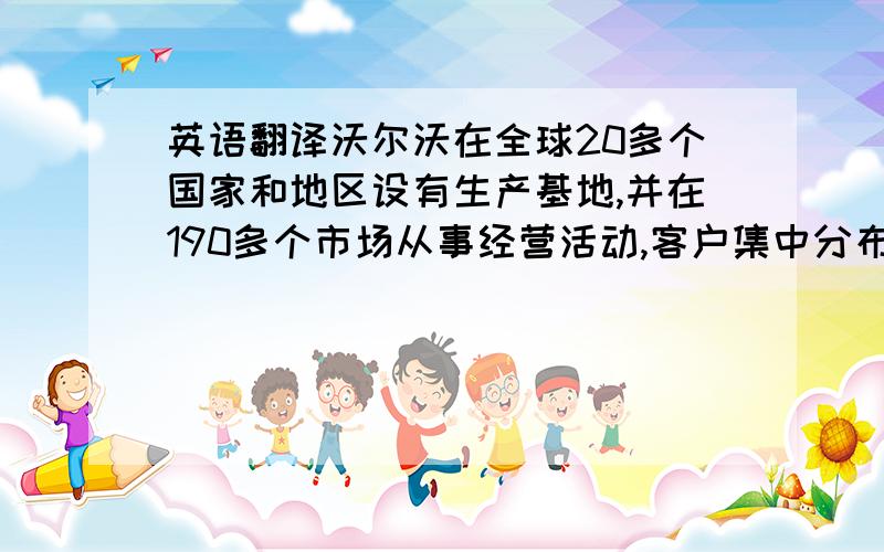 英语翻译沃尔沃在全球20多个国家和地区设有生产基地,并在190多个市场从事经营活动,客户集中分布于欧洲、亚洲和美洲.全球雇员约11万5千人.