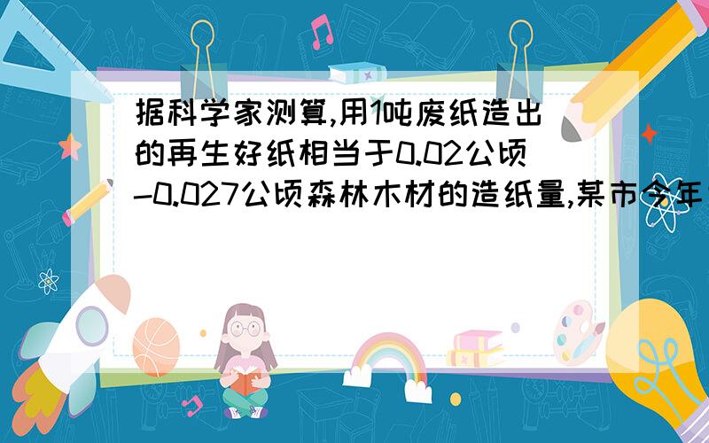 据科学家测算,用1吨废纸造出的再生好纸相当于0.02公顷-0.027公顷森林木材的造纸量,某市今年大约有6.7乘10的四次方名初中毕业生,每个毕业生离校时大约有12千克废纸,若他们都把废纸送到回收