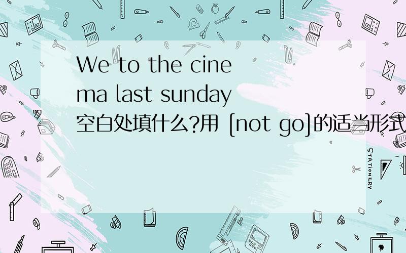 We to the cinema last sunday空白处填什么?用 [not go]的适当形式填空