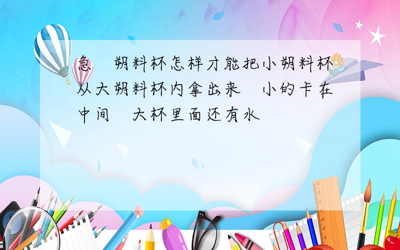 急　朔料杯怎样才能把小朔料杯从大朔料杯内拿出来　小的卡在中间　大杯里面还有水