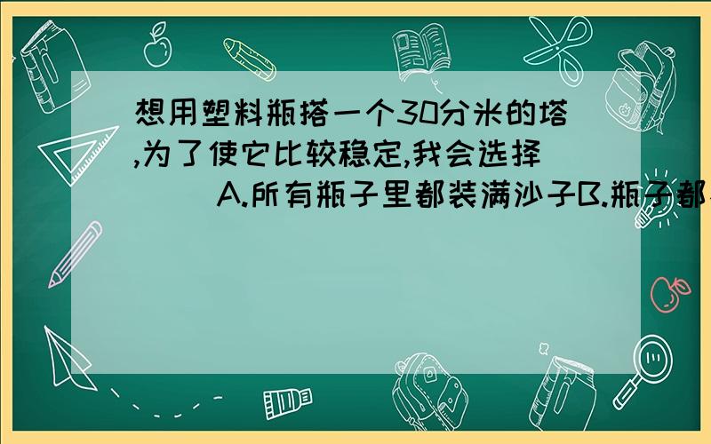 想用塑料瓶搭一个30分米的塔,为了使它比较稳定,我会选择（ ）A.所有瓶子里都装满沙子B.瓶子都不装沙C.最下面的瓶子装沙,其余不装