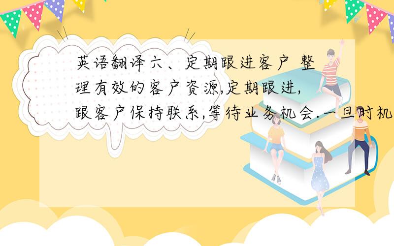 英语翻译六、定期跟进客户 整理有效的客户资源,定期跟进,跟客户保持联系,等待业务机会.一旦时机来了,客户第一个想到的就是你.