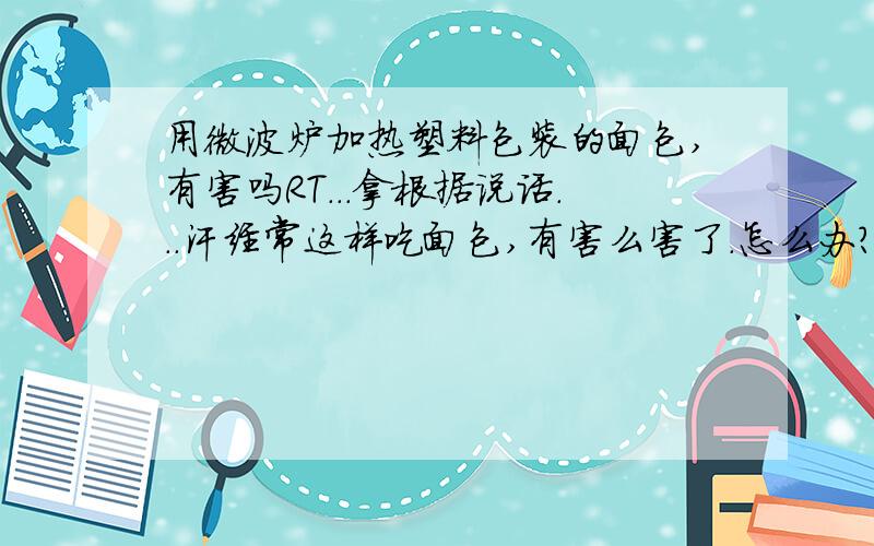 用微波炉加热塑料包装的面包,有害吗RT...拿根据说话...汗经常这样吃面包,有害么害了.怎么办?依据依据依据