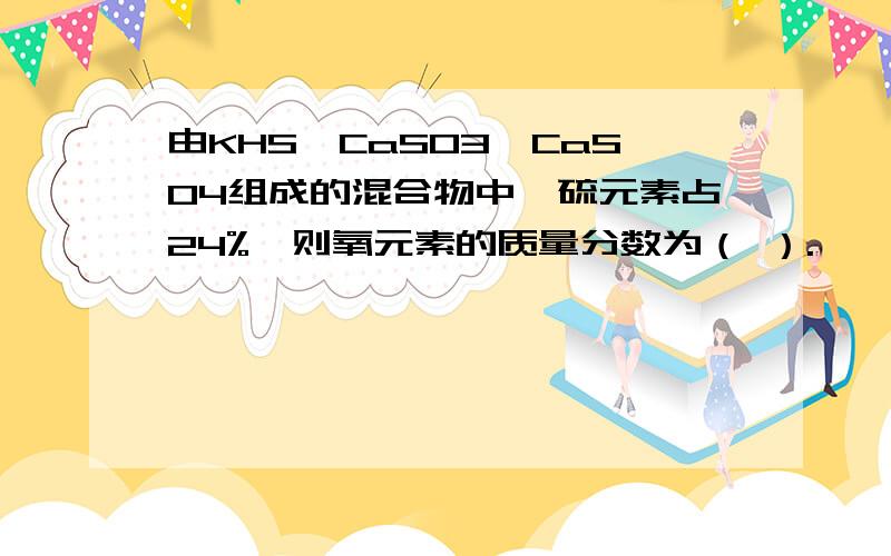 由KHS、CaSO3、CaSO4组成的混合物中,硫元素占24%,则氧元素的质量分数为（ ）.