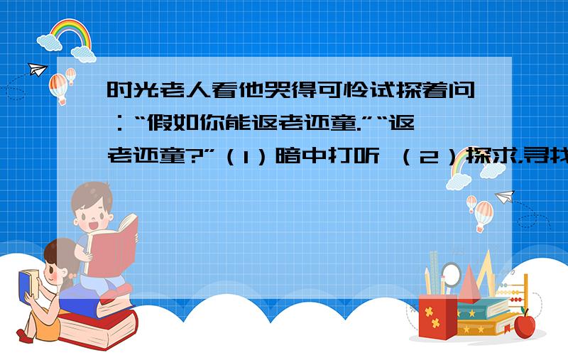 时光老人看他哭得可怜试探着问：“假如你能返老还童.”“返老还童?”（1）暗中打听 （2）探求，寻找解决问题的方法 （3）看望