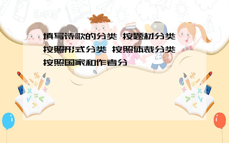 填写诗歌的分类 按题材分类 按照形式分类 按照体裁分类 按照国家和作者分