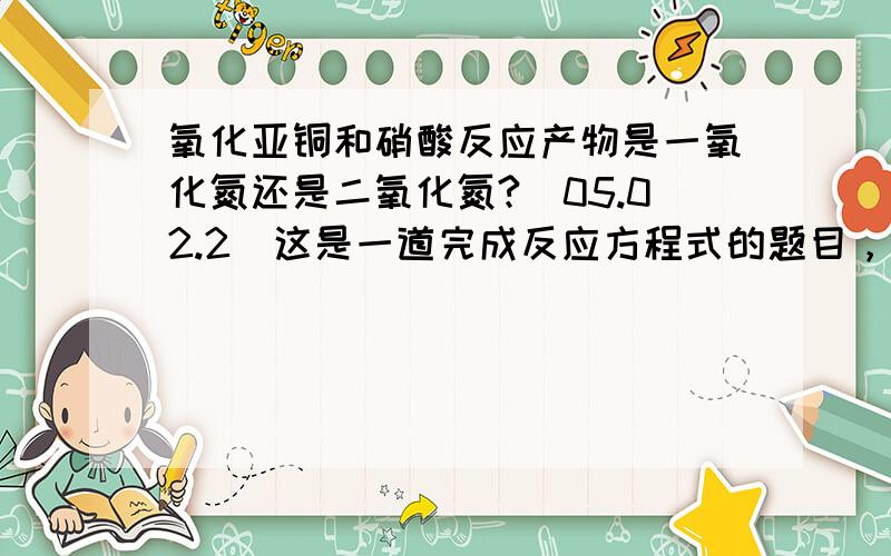 氧化亚铜和硝酸反应产物是一氧化氮还是二氧化氮?(05.02.2)这是一道完成反应方程式的题目，原题如下：Cu2O+HNO3→题中未指明是浓硝酸还是稀硝酸