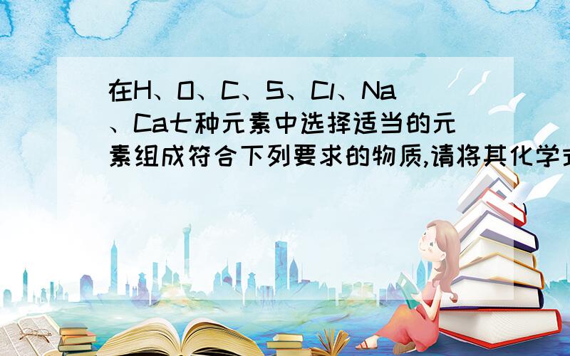 在H、O、C、S、Cl、Na、Ca七种元素中选择适当的元素组成符合下列要求的物质,请将其化学式填入空格中（1）可用于改良酸性土壤的碱：————.（2）可用于食品包装袋袋内干燥剂的是：—