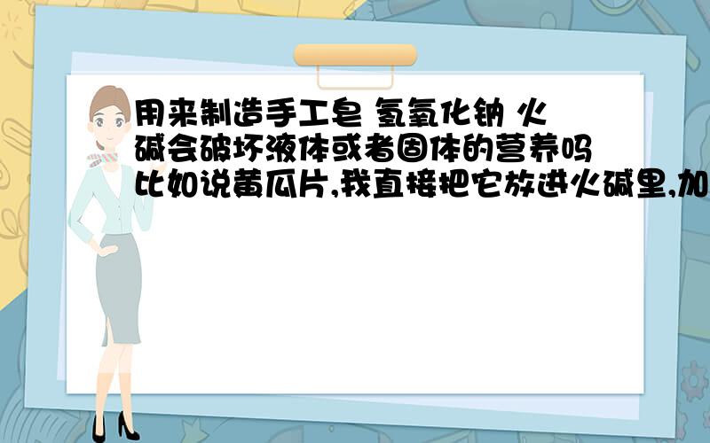 用来制造手工皂 氢氧化钠 火碱会破坏液体或者固体的营养吗比如说黄瓜片,我直接把它放进火碱里,加上水那片黄瓜还有它的功效吗?还是所有的营养都被腐蚀了?