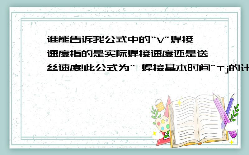 谁能告诉我公式中的“V”焊接速度指的是实际焊接速度还是送丝速度!此公式为“ 焊接基本时间”Tj的计算式