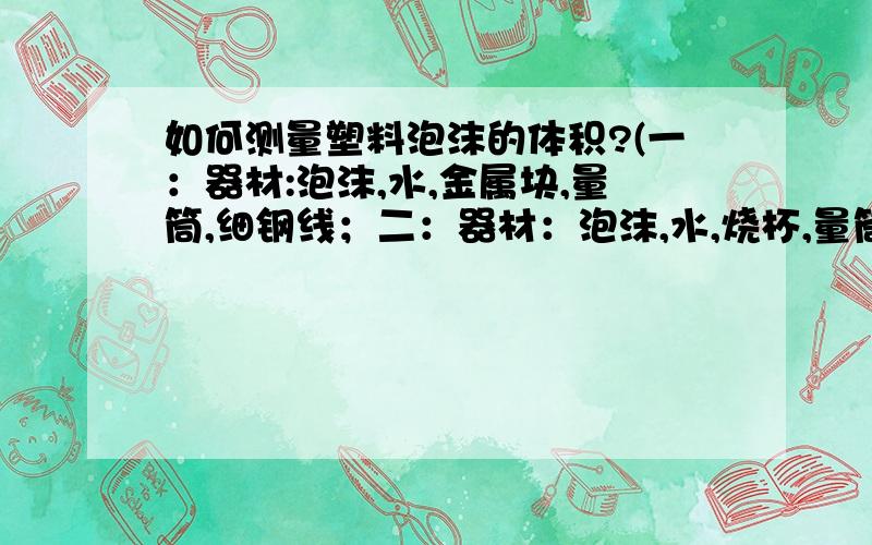 如何测量塑料泡沫的体积?(一：器材:泡沫,水,金属块,量筒,细钢线；二：器材：泡沫,水,烧杯,量筒,细钢线顺便写一下每种方案的实验步骤,