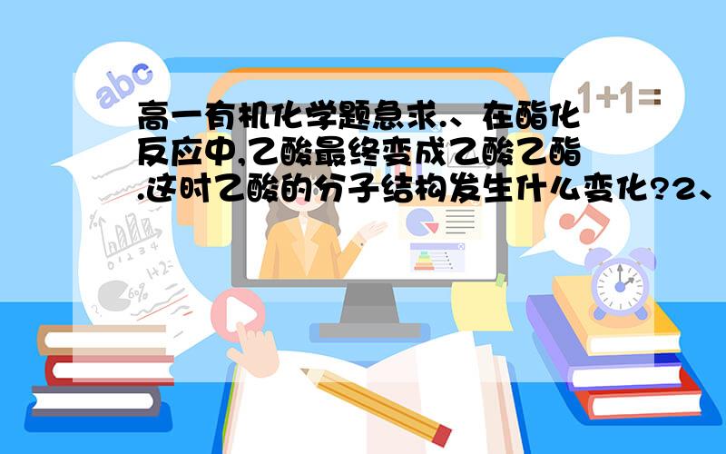 高一有机化学题急求.、在酯化反应中,乙酸最终变成乙酸乙酯.这时乙酸的分子结构发生什么变化?2、酯化反应在常温下反应极慢,一般15年才能达到平衡.怎样能使反应加快呢?3、酯化反应的实