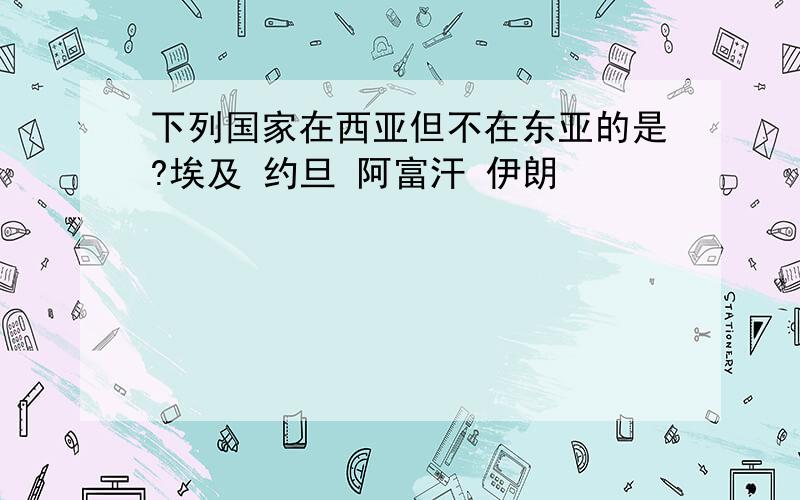 下列国家在西亚但不在东亚的是?埃及 约旦 阿富汗 伊朗