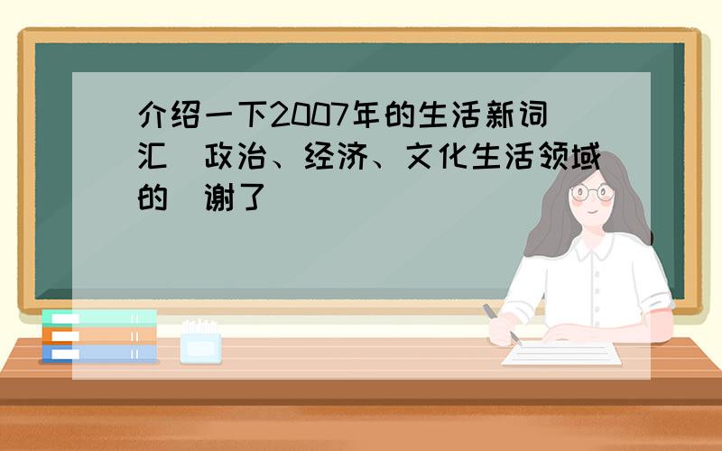 介绍一下2007年的生活新词汇(政治、经济、文化生活领域的）谢了