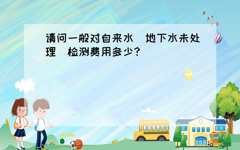 请问一般对自来水（地下水未处理）检测费用多少?