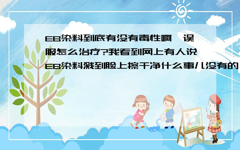 EB染料到底有没有毒性啊,误服怎么治疗?我看到网上有人说EB染料溅到脸上擦干净什么事儿没有的,也有说打碎染料捡玻璃就癌症去世的……不过话说资料里说这玩意实验中未见强致癌性只是抑