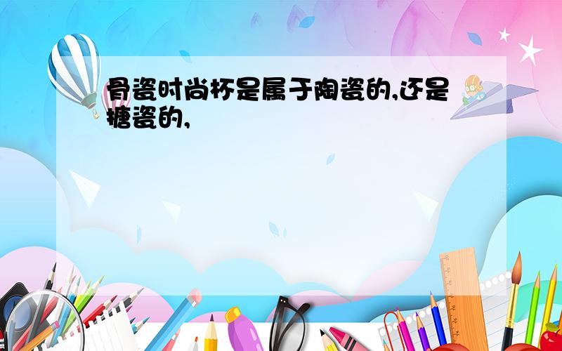 骨瓷时尚杯是属于陶瓷的,还是搪瓷的,