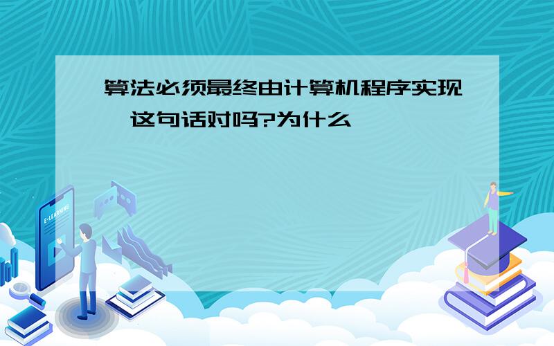 算法必须最终由计算机程序实现,这句话对吗?为什么