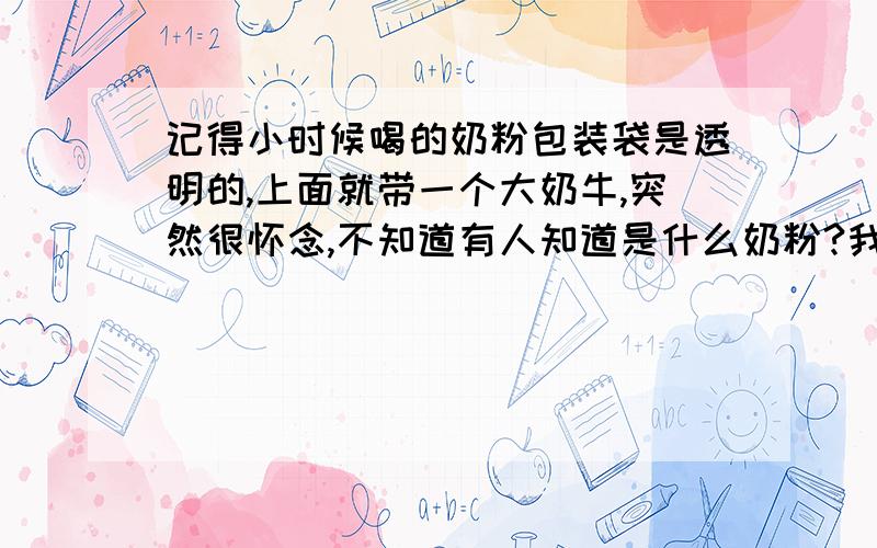 记得小时候喝的奶粉包装袋是透明的,上面就带一个大奶牛,突然很怀念,不知道有人知道是什么奶粉?我是个80后,记得小时候喝的奶粉包装袋是透明的,上面就带一个大奶牛,突然很怀念,不知道有