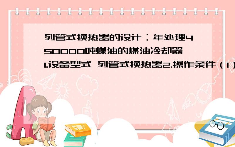 列管式换热器的设计：年处理450000吨煤油的煤油冷却器1.设备型式 列管式换热器2.操作条件（1）煤油：入口温度140℃,出口温度40℃（2）冷却介质：自来水,入口温度30℃.出口温度由经济衡算