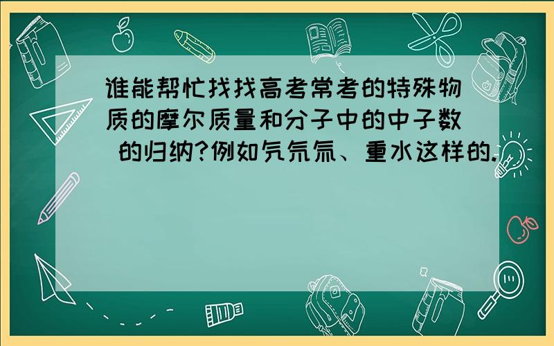 谁能帮忙找找高考常考的特殊物质的摩尔质量和分子中的中子数 的归纳?例如氕氘氚、重水这样的.