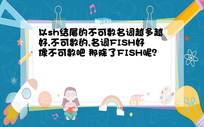 以sh结尾的不可数名词越多越好,不可数的,名词FISH好像不可数吧 那除了FISH呢？