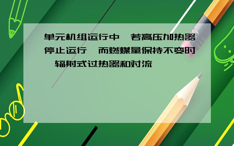 单元机组运行中,若高压加热器停止运行,而燃煤量保持不变时,辐射式过热器和对流