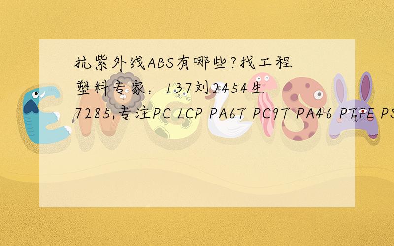 抗紫外线ABS有哪些?找工程塑料专家：137刘2454生7285,专注PC LCP PA6T PC9T PA46 PTFE PS,PC,PP,ABS,POM,PBT,PPO,PA66,PPS,PPA,等塑胶原料,质量可靠,价格优惠!