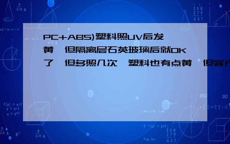 PC+ABS)塑料照UV后发黄,但隔离层石英玻璃后就OK了,但多照几次,塑料也有点黄,但客户可接受.塑料上印了UV油墨,必须照UV.请问：1.石英玻璃的作用?2.为何照UV多次塑料还是有点发黄?什么原因?3.颜