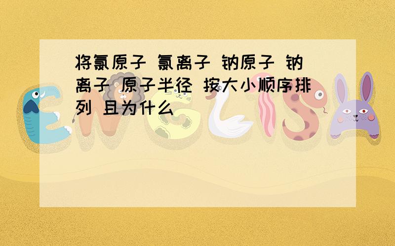 将氯原子 氯离子 钠原子 钠离子 原子半径 按大小顺序排列 且为什么